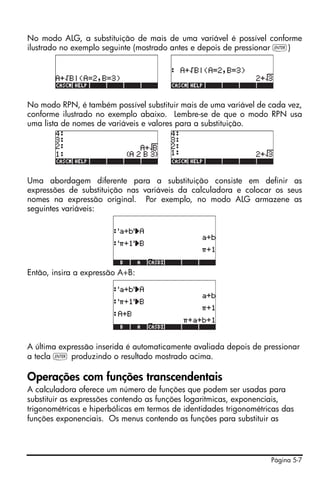 Página 5-7
No modo ALG, a substituição de mais de uma variável é possível conforme
ilustrado no exemplo seguinte (mostrado antes e depois de pressionar `)
No modo RPN, é também possível substituir mais de uma variável de cada vez,
conforme ilustrado no exemplo abaixo. Lembre-se de que o modo RPN usa
uma lista de nomes de variáveis e valores para a substituição.
Uma abordagem diferente para a substituição consiste em definir as
expressões de substituição nas variáveis da calculadora e colocar os seus
nomes na expressão original. Por exemplo, no modo ALG armazene as
seguintes variáveis:
Então, insira a expressão A+B:
A última expressão inserida é automaticamente avaliada depois de pressionar
a tecla ` produzindo o resultado mostrado acima.
Operações com funções transcendentais
A calculadora oferece um número de funções que podem ser usadas para
substituir as expressões contendo as funções logaritmicas, exponenciais,
trigonométricas e hiperbólicas em termos de identidades trigonométricas das
funções exponenciais. Os menus contendo as funções para substituir as
 
