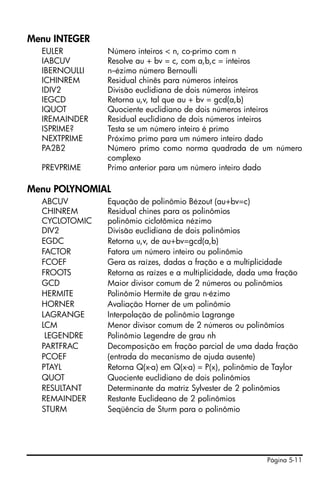 Página 5-11
Menu INTEGER
EULER Número inteiros < n, co-primo com n
IABCUV Resolve au + bv = c, com a,b,c = inteiros
IBERNOULLI n--ézimo número Bernoulli
ICHINREM Residual chinês para números inteiros
IDIV2 Divisão euclidiana de dois números inteiros
IEGCD Retorna u,v, tal que au + bv = gcd(a,b)
IQUOT Quociente euclidiano de dois números inteiros
IREMAINDER Residual euclidiano de dois números inteiros
ISPRIME? Testa se um número inteiro é primo
NEXTPRIME Próximo primo para um número inteiro dado
PA2B2 Número primo como norma quadrada de um número
complexo
PREVPRIME Primo anterior para um número inteiro dado
Menu POLYNOMIAL
ABCUV Equação de polinômio Bézout (au+bv=c)
CHINREM Residual chines para os polinômios
CYCLOTOMIC polinômio ciclotômica nézimo
DIV2 Divisão euclidiana de dois polinômios
EGDC Retorna u,v, de au+bv=gcd(a,b)
FACTOR Fatora um número inteiro ou polinômio
FCOEF Gera as raízes, dadas a fração e a multiplicidade
FROOTS Retorna as raízes e a multiplicidade, dada uma fração
GCD Maior divisor comum de 2 números ou polinômios
HERMITE Polinômio Hermite de grau n-ézimo
HORNER Avaliação Horner de um polinômio
LAGRANGE Interpolação de polinômio Lagrange
LCM Menor divisor comum de 2 números ou polinômios
LEGENDRE Polinômio Legendre de grau nh
PARTFRAC Decomposição em fração parcial de uma dada fração
PCOEF (entrada do mecanismo de ajuda ausente)
PTAYL Retorna Q(x-a) em Q(x-a) = P(x), polinômio de Taylor
QUOT Quociente euclidiano de dois polinômios
RESULTANT Determinante da matriz Sylvester de 2 polinômios
REMAINDER Restante Euclideano de 2 polinômios
STURM Seqüência de Sturm para o polinômio
 