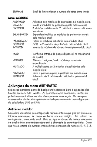 Página 5-12
STURMAB Sinal do limite inferior e número de zeros entre limites
Menu MODULO
ADDTMOD Adiciona dois módulos de expressões ao módulo atual.
DIVMOD Divide 2 módulos de polinômios pelo módulo atual
DIV2MOD A divisão euclidiana de 2 polinômios com coeficientes
modulares
EXPANDMOD Expande/simplifica os módulos de polinômios atuais
pelo módulo atual
FACTORMOD Fatora os módulos polinômio pelo módulo atual
GCDMOD GCD de 2 módulos de polinômio pelo módulo atual
INVMOD inversa de módulos de número inteiro pelo módulo atual
MOD (nenhuma entrada de dados disponível no mecanismo
de ajuda)
MODSTO Altera a configuração do módulo para o valor
especificado
MULTMOD A multiplicação de 2 módulos de polinômios pelo
módulo atual
POWMOD Eleva o polinômio para a potência do módulo atual
SUBTMOD Subtração de 2 módulos de polinômios pelo módulo
atual
Aplicações do menu ARITHMETIC
Esta seção apresenta parte do background necessário para a aplicação das
funções do menu ARITHMETIC. As definições sobre polinômios, frações de
polinômios e aritmética modular são apresentadas a seguir. Os exemplos
apresentados abaixo são apresentados independentemente da configuração
da calculadora (ALG ou RPN)
Aritmética modular
Considere um sistema de contagem de números inteiros que gira em círculo e é
iniciado novamente, tal como as horas em um relógio. Tal sistema de
contagem é chamado de anel. Uma vez que o número de inteiros usado em
um anel é finito, a aritmética neste anel é chamada de aritmética finita. Deixe
que nosso sistema de números inteiros finitos consistam de números 0, 1, 2, 3,
 