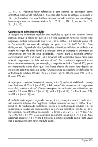 Página 5-13
…, n-1, n. Podemos fazer referência a este sistema de contagem como
aritmética modular de módulos n. No caso das horas do relógio, o módulo é
12. (Se trabalhar com a aritmética modular usando as horas em um relógio,
teremos que usar os números inteiros 0, 1, 2, 3, …, 10, 11, em vez de 1, 2,
3,…,11, 12).
Operações na aritmética modular
A adição na aritmética modular dos módulos n, que é um número inteiro
positivo, segue a regra de que se j e k são quaisquer números inteiros não
negativos, ambos menores do que n, se j+k≥ n, então j+k é definido como j+k-
n. Por exemplo, no caso do relógio, ex. para n = 12, 6+9 “=” 3. Para
distinguir esta ‘igualdade’ das igualdades aritméticas infinitas, o símbolo ≡ é
usado no lugar do sinal igual e a relação entre os números é chamada de
congruência em vez de uma igualdade. Assim, para o exemplo anterior
escreveríamos 6+9 ≡ 3 (mod 12) e leríamos esta expressão como “seis mais
nove é congruente com três, módulos doze”. Se os números representam as
horas deste a meia-noite, por exemplo, a cogruência 6+9 ≡ 3 (mod 12), pode
ser interpretada como dizer que “seis horas depois da nona hora depois da
meia-noite será três horas da tarde.” Outras somas que podem ser definidas na
aritmética de módulo 12 são: 2+5 ≡ 7 (mod 12); 2+10 ≡ 0 (mod 12); 7+5 ≡
0 (mod 12); etc.
A regra para a subtração será tal que se j – k < 0, então j-k é definida como j-
k+n. Portanto, 8-10 ≡ 2 (mod 12), é lido como“oito menos dez é congruente
com dois, módulos doze.” Outros exemplos de subtração na aritmética dos
módulos 12 seria 10-5 ≡ 5 (mod 12); 6-9 ≡ 9 (mod 12); 5 – 8 ≡ 9 (mod 12);
5 –10 ≡ 7 (mod 12); etc.
A multiplicação segue a regra de que se j⋅k > n, para j⋅k = m⋅n + r, onde m e r
são números inteiros não negativos, ambos menores do que n, então j⋅k ≡ r
(mod n). O resultado de multiplicar j vezes k na aritmética do módulo n é, na
seqüência, o resíduo do número inteiro de j⋅k/n na aritmética infinita, se j⋅k>n.
Por exemplo, na aritmética do módulo 12 temos 7⋅3 = 21 = 12 + 9, (ou 7⋅3/
12 = 21/12 = 1 + 9/12, ex. o resíduo do número inteiro de 21/12 é 9). Nós
podemos escrever 7⋅3 ≡ 9 (mod 12) e ler o último resultado como “sete vezes
três é congruente com nove, módulo doze”.
 