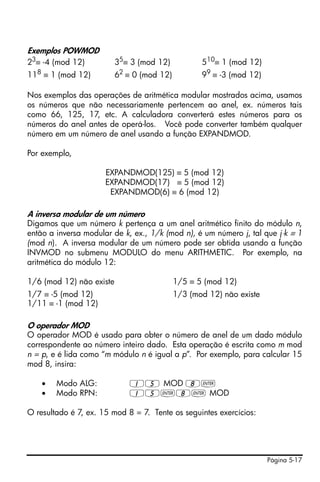 Página 5-17
Exemplos POWMOD
23
≡ -4 (mod 12) 35
≡ 3 (mod 12) 510
≡ 1 (mod 12)
118
≡ 1 (mod 12) 62
≡ 0 (mod 12) 99
≡ -3 (mod 12)
Nos exemplos das operações de aritmética modular mostrados acima, usamos
os números que não necessariamente pertencem ao anel, ex. números tais
como 66, 125, 17, etc. A calculadora converterá estes números para os
números do anel antes de operá-los. Você pode converter também qualquer
número em um número de anel usando a função EXPANDMOD.
Por exemplo,
EXPANDMOD(125) ≡ 5 (mod 12)
EXPANDMOD(17) ≡ 5 (mod 12)
EXPANDMOD(6) ≡ 6 (mod 12)
A inversa modular de um número
Digamos que um número k pertença a um anel aritmético finito do módulo n,
então a inversa modular de k, ex., 1/k (mod n), é um número j, tal que j⋅k ≡ 1
(mod n). A inversa modular de um número pode ser obtida usando a função
INVMOD no submenu MODULO do menu ARITHMETIC. Por exemplo, na
aritmética do módulo 12:
1/6 (mod 12) não existe 1/5 ≡ 5 (mod 12)
1/7 ≡ -5 (mod 12) 1/3 (mod 12) não existe
1/11 ≡ -1 (mod 12)
O operador MOD
O operador MOD é usado para obter o número de anel de um dado módulo
correspondente ao número inteiro dado. Esta operação é escrita como m mod
n = p, e é lida como “m módulo n é igual a p”. Por exemplo, para calcular 15
mod 8, insira:
• Modo ALG: 15 MOD 8`
• Modo RPN: 15`8` MOD
O resultado é 7, ex. 15 mod 8 = 7. Tente os seguintes exercícios:
 