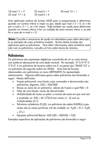 Página 5-18
18 mod 11 = 7 23 mod 2 = 1 40 mod 13 = 1
23 mod 17 = 6 34 mod 6 = 4
Uma aplicação prática da função MOD para a programação é determinar
quando um número inteiro é impar ou par, desde que mod n 2 = 0, se n for
par e mod n 2 = 1, se n for impar. Pode também ser usada para determinar
quando um número inteiro m for um múltiplo de outro número inteiro n, se este
for o caso de m mod n = 0.
Polinômios
Os polinômios são expressões algébricas consistindo de um ou mais termos
com potência decrescente de uma dada variável. Por exemplo, ‘X^3+2*X^2-
3*X+2’ é um polinômio de terceira ordem em X, ao passo que ‘SIN(X)^2-2’ é
um polinômio de segunda ordem em SIN(X). Uma lista de funções
relacionadas com polinômios no menu ARITHMETIC foi apresentada
anteriormente. Algumas definições gerais sobre polinômios são fornecidas a
seguir. Nestas definições
• Fração polinomial: uma fração cujos numerador e denominador são
polinômios, digamos, C(X) = A(X)/B(X)
• Raízes ou zeros de um polinômio: valores de X para o qual P(X) = 0
• Pólos de uma fração: raízes do denominador
• Multiplicidade de raízes ou pólos: o número de vezes em que uma raiz
é mostrada, ex. P(X) = (X+1)2(X-3) tem raízes {-1, 3} com as
multiplicidades {2,1}
• Polinômio ciclotômico (Pn(X)): um polinômio de ordem EULER(n) cujas
raízes são as raízes primitivas n-th da unidade, ex. P2(X) = X+1, P4(X)
= X2
+1
• Equação polinomial Bézout: A(X) U(X) + B(X)V(X) = C(X)
Exemplos específicos de aplicações de polinômios são fornecidos a seguir.
Nota: Consulte o mecanismo de ajuda na calculadora para obter descrição
e os exemplos de outra aritmética modular. Muitas destas funções são
aplicáveis para os polinômios. Para obter informações sobre aritmética mod-
ular com os polinômios, consulte um livro sobre teoria de números.
 