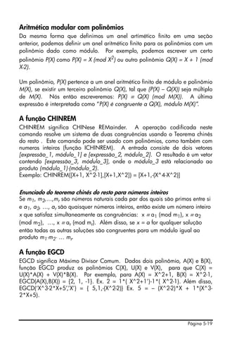 Página 5-19
Aritmética modular com polinômios
Da mesma forma que definimos um anel artimético finito em uma seção
anterior, podemos definir um anel aritmético finito para os polinômios com um
polinômio dado como módulo. Por exemplo, podemos escrever um certo
polinômio P(X) como P(X) = X (mod X2
) ou outro polinômio Q(X) = X + 1 (mod
X-2).
Um polinômio, P(X) pertence a um anel aritmético finito de módulo e polinômio
M(X), se existir um terceiro polinômio Q(X), tal que (P(X) – Q(X)) seja múltiplo
de M(X). Nós então escreveremos: P(X) ≡ Q(X) (mod M(X)). A última
expressão é interpretada como “P(X) é congruente a Q(X), módulo M(X)”.
A função CHINREM
CHINREM significa CHINese REMainder. A operação codificada neste
comando resolve um sistema de duas congruências usando o Teorema chinês
do resto . Este comando pode ser usado com polinômios, como também com
numeros inteiros (função ICHINREM). A entrada consiste de dois vetores
[expressão_1, módulo_1] e [expressão_2, módulo_2]. O resultado é um vetor
contendo [expressão_3, módulo_3], onde o módulo_3 está relacionado ao
produto (módulo_1)⋅(módulo_2).
Exemplo: CHINREM([X+1, X^2-1],[X+1,X^2]) = [X+1,-(X^4-X^2)]
Enunciado do teorema chinês do resto para números inteiros
Se m1, m2,…,mr são números naturais cada par dos quais são primos entre si
e a1, a2, …, ar são quaisquer números inteiros, então existe um número inteiro
x que satisfaz simultaneamente as congruências: x ≡ a1 (mod m1), x ≡ a2
(mod m2), …, x ≡ ar (mod mr). Além disso, se x = a for qualquer solução
então todas as outras soluções são congruentes para um módulo igual ao
produto m1⋅m2⋅ … mr.
A função EGCD
EGCD significa Máximo Divisor Comum. Dados dois polinômio, A(X) e B(X),
função EGCD produz os polinômios C(X), U(X) e V(X), para que C(X) =
U(X)*A(X) + V(X)*B(X). Por exemplo, para A(X) = X^2+1, B(X) = X^2-1,
EGCD(A(X),B(X)) = {2, 1, -1}. Ex. 2 = 1*( X^2+1’)-1*( X^2-1). Além disso,
EGCD(‘X^3-2*X+5’,’X’) = { 5,1,-(X^2-2)} Ex. 5 = – (X^2-2)*X + 1*(X^3-
2*X+5).
 