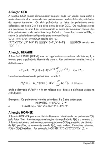 Página 5-20
A função GCD
A função GCD (maior denominador comum) pode ser usada para obter o
maior denominador comum de dois polinômios ou de duas listas de polinômios
do mesmo tamanho. Os dois polinômios ou listas de polinômios serão
colocados nos níveis 2 e 1 da pilha antes de usar GCD. Os resultados serão
um polinômio ou uma lista representando o maior denominador comum dos
dois polinômios ou de cada lista de polinômios. Exemplos, no modo RPN, a
seguir (a calculadora configurada para o modo Exact):
‘X^3-1’`’X^2-1’`GCD Resulta em: ‘X-1’
{‘X^2+2*X+1’,’X^3+X^2’} `{'X^3+1','X^2+1'} `GCD resulta em
{'X+1' 1}
A função HERMITE
A função HERMITE [HERMI] usa um argumento como número de inteiros, k, e
retorna para o polinômio Hermite de grau k. Um polinômio Hermite, Hek(x) é
definido como
Uma forma alternativa de polinômios Hermite é
onde a derivada dn
/dxn
= n-th em relação a x. Esta é a definição usada na
calculadora.
Exemplos: Os polinômios Hermite de ordens 3 e 5 são dados por:
HERMITE(3) = ‘8*X^3-12*X’,
e HERMITE(5) = ‘32*x^5-160*X^3+120*X’.
A função HORNER
A função HORNER produz a divisão Horner ou sintética de um polinômio P(X)
pelo fator (X-a). A entrada para a função são o polinômio P(X) e o número a.
A função retorna o polinômio para um quociente Q(X) que resulta da divisão
de P(X) por (X-a), os valores de a e de P(a), nesta ordem. Em outras palavras,
P(X) = Q(X)(X-a)+P(a). Por exemplo, HORNER(‘X^3+2*X^2-3*X+1’,2) =
,...2,1),()1()(,1 2/2/
0
22
=−== −
ne
dx
d
exHeHe x
n
n
xn
n
,...2,1),()1()(*,1*
22
0 =−== −
ne
dx
d
exHH x
n
n
xn
n
 