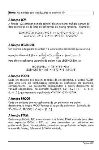 Página 5-22
A função LCM
A função LCM (menor múltiplo comum) obtém o menor múltiplo comum de
dois polinômios ou de listas de polinômios do mesmo tamanho. Exemplos:
LCM(‘2*X^2+4*X+2’ ,‘X^2-1’ ) = ‘(2*X^2+4*X+2)*(X-1)’.
LCM(‘X^3-1’,‘X^2+2*X’) = ‘(X^3-1)*( X^2+2*X)’
A função LEGENDRE
Um polinômio Legendre de ordem n é uma função polinomial que resolve a
equação diferencial
Para obter o polinômio Legendre de ordem n use LEGENDRE(n), ex.
LEGENDRE(3) = ‘(5*X^3-3*X)/2’
LEGENDRE(5) = ‘(63*X ^5-70*X^3+15*X)/8’
A função PCOEF
Dado um conjunto que contém as raízes de um polinômio, a função PCOEF
gera uma série de combinações contendo os coeficientes do polinômio
correspondente. Os coeficientes correspondem à ordem decrescente da
variável independente. Por exemplo: PCOEF([-2,–1,0,1,1,2]) = [1. –1. –5. 5.
4. –4. 0.], que representa o polinômio X6
-X5
-5X4
+5X3
+4X2
-4X.
A função PROOT
Dado um conjunto com os coeficientes de um polinômio, na ordem
decrescente, a função PROOT fornece as raízes do polinômio. Exemplo, de
X2+5X-6 =0, PROOT([1 –5 6]) = [2. 3.].
A função PTAYL
Dado um polinômio P(X) e um número a, a função PTAYL é usada para obter
uma expressão Q(X-a) = P(X), ex. para desenvolver um polinômios em
potências de (X- a). Isto é também conhecido como polinômio de Taylor, onde
o nome da função, Polynomial & TAYLor é criado.
Nota: As matrizes são introduzidas no capítulo 10.
0)1(2)1( 2
2
2
=⋅+⋅+⋅⋅−⋅− ynn
dx
dy
x
dx
yd
x
 