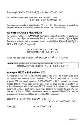 Página 5-23
Por exemplo, PTAYL(‘X^3-2*X+2’,2) = ‘X^3+6*X^2+10*X+6’.
Na verdade, você deve interpretar este resultado como
‘(X-2) ^3+6*(X-2) ^2+10*(X-2) +6’.
Verifiquemos usando a substituição: ‘X = x – 2’. Recuperamos o polinômio
original, mas em termos de x minúsculo, em vez de x maiúsculo.
As funções QUOT e REMAINDER
As funções QUOT e REMAINDER fornecem, respectivamente, o coeficiente
Q(X) e o resto R(X), resultante da divisão de dois polinômios, P1(X) e P2(X).
Em outras palavras,s elas fornecem os valores de Q(X) e R(X) de P1(X)/P2(X) =
Q(X) + R(X)/P2(X). Por exemplo,
QUOT(X^3-2*X+2, X-1) = X^2+X-1
REMAINDER(X^3-2*X+2, X-1) = 1.
Assim nós podemos escrever: (X3-2X+2)/(X-1) = X2+X-1 + 1/(X-1).
A função EPSX0 e EPS variável CAS
A variável ε (épsilon) é tipicamente usado nos livros de matermática para
representar um número muito pequeno. O CAS da calculadora cria uma
variável EPS, com o valor padrão 0.0000000001 = 10-10, quando você usa a
função EPSX0. Você pode alterar este valor, quando criado, se preferir um
valor diferente para EPS. A função EPSX0, quando aplicada em um polinômio,
substituirá todos os coeficientes cujo valor absoluto for menor do que EPS com
um zero. A função EPSX0 não está disponível no menu ARITHMETIC e deve ser
acessada através do catálogo de funções (N). Exemplo:
EPSX0(‘X^3-1.2E-12*X^2+1.2E-6*X+6.2E-11)=
‘X^3-0*X^2+.0000012*X+0’.
Com µ: ‘X^3+.0000012*X’.
Nota: você pode obter o último resultado usando PROPFRAC:
PROPFRAC(‘(X^3-2*X+2)/(X-1)’) = ‘X^2+X-1 + 1/(X-1)’.
 