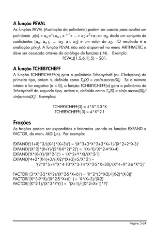 Página 5-24
A função PEVAL
As funções PEVAL (Avaliação do polinômio) podem ser usadas para avaliar um
polinômio p(x) = an⋅xn+an-1⋅x n-1+ …+ a2⋅x2+a1⋅x+ a0, dado um conjunto de
coeficientes [an, an-1, … a2, a1, a0] e um valor de x0. O resultado é a
avaliação p(x0). A função PEVAL não está disponível no menu ARITHMETIC e
deve ser acessada através do catálogo de funções (‚N). Exemplo:
PEVAL([1,5,6,1],5) = 281.
A função TCHEBYCHEFF
A função TCHEBYCHEFF(n) gera o polinômio Tchebycheff (ou Chebyshev) de
primeiro tipo, ordem n, definida como Tn(X) = cos(n⋅arccos(X)). Se o número
inteiro n for negativo (n < 0), a função TCHEBYCHEFF(n) gera o polinômio de
Tchebycheff do segundo tipo, ordem n, definido como Tn(X) = sin(n⋅arccos(X))/
sin(arccos(X)). Exemplos:
TCHEBYCHEFF(3) = 4*X^3-3*X
TCHEBYCHEFF(-3) = 4*X^2-1
Frações
As frações podem ser expandidas e fatoradas usando as funções EXPAND e
FACTOR, do menu ALG (‚×). Por exemplo:
EXPAND(‘(1+X)^3/((X-1)*(X+3))’) = ‘(X^3+3*X^2+3*X+1)/(X^2+2*X-3)’
EXPAND(‘(X^2)*(X+Y)/(2*X-X^2)^2)’) = ‘(X+Y)/(X^2-4*X+4)’
EXPAND(‘X*(X+Y)/(X^2-1)’) = ‘(X^2+Y*X)/(X^2-1)’
EXPAND(‘4+2*(X-1)+3/((X-2)*(X+3))-5/X^2’) =
‘(2*X^5+4*X^4-10*X^3-14*X^2-5*X+30)/(X^4+X^3-6*X^2)’
FACTOR(‘(3*X^3-2*X^2)/(X^2-5*X+6)’) = ‘X^2*(3*X-2)/((X-2)*(X-3))’
FACTOR(‘(X^3-9*X)/(X^2-5*X+6)’ ) = ‘X*(X+3)/(X-2)’
FACTOR(‘(X^2-1)/(X^3*Y-Y)’) = ‘(X+1)/((X^2+X+1)*Y)’
 