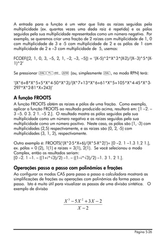 Página 5-26
A entrada para a função é um vetor que lista as raízes seguidas pela
multiplicidade (ex. quantas vezes uma dada raiz é repetida) e os pólos
seguidos pela sua multiplicidade representados como um número negativo. Por
exemplo, se queremos criar uma fração de 2 raízes com multiplicidade de 1, 0
com multiplicidade de 3 e -5 com multiplicidade de 2 e os pólos de 1 com
multiplicidade de 2 e –3 com multiplicidade de 5, usemos:
FCOEF([2, 1, 0, 3, –5, 2, 1, –2, –3, –5]) = ‘(X--5)^2*X^3*(X-2)/(X--3)^5*(X-
1)^2’
Se pressionar µ„î` (ou, simplesmente µ, no modo RPN) terá:
‘(X^6+8*X^5+5*X^4-50*X^3)/(X^7+13*X^6+61*X^5+105*X^4-45*X^3-
297*X^2-81*X+243)’
A função FROOTS
A função FROOTS obtém as raízes e pólos de uma fração. Como exemplo,
aplicar a função FROOTS ao resultado produzido acima, resultará em: [1 –2. –
3 –5. 0 3. 2 1. –5 2.]. O resultado mostra os pólos seguidos pela sua
multiplicidade como um número negativo e as raízes seguidas pela sua
multiplicidade como um número positivo. Neste caso, os pólos são (1, -3) com
multiplicidades (2,5) respectivamente, e as raízes são (0, 2, -5) com
multiplicidades (3, 1, 2), respectivamente.
Outro exemplo é: FROOTS(‘(X^2-5*X+6)/(X^5-X^2)’)= [0 –2. 1 –1.3 1.2 1.],
ex. pólos = 0 (2), 1(1) e raízes = 3(1), 2(1). Se você selecionou o modo
Complex, então os resultados seriam:
[0 –2. 1 –1. – ((1+i*√3)/2) –1. – ((1–i*√3)/2) –1. 3 1. 2 1.].
Operações passo a passo com polinômios e frações
Ao configurar os modos CAS para passo a passo a calculadora mostrará as
simplificações de frações ou operações com polinômios da forma passo a
passo. Isto é muito útil para visualizar os passos de uma divisão sintética. O
exemplo de divisão
2
235 23
−
−+−
X
XXX
 