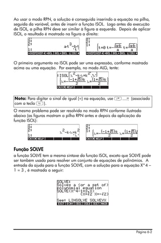 Página 6-2
Ao usar o modo RPN, a solução é conseguida inserindo a equação na pilha,
seguida da variável, antes de inserir a função ISOL. Logo antes da execução
de ISOL, a pilha RPN deve ser similar à figura a esquerda. Depois de aplicar
ISOL, o resultado é mostrado na figura a direita:
O primeiro argumento no ISOL pode ser uma expressão, conforme mostrado
acima ou uma equação. Por exemplo, no modo ALG, tente:
O mesmo problema pode ser resolvido no modo RPN conforme ilustrado
abaixo (as figuras mostram a pilha RPN antes e depois da aplicação da
função ISOL):
Função SOLVE
a função SOLVE tem a mesma sintaxe da função ISOL, exceto que SOLVE pode
ser também usado para resolver um conjunto de equações de polinômios. A
entrada da ajuda para a função SOLVE, com a solução para a equação X^4 –
1 = 3 , é mostrada a seguir:
Nota: Para digitar o sinal de igual (=) na equação, use ‚Å (associado
com a tecla ).
 
