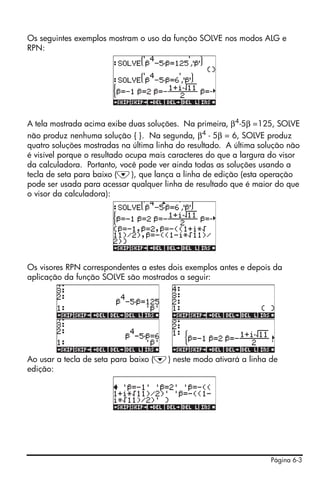 Página 6-3
Os seguintes exemplos mostram o uso da função SOLVE nos modos ALG e
RPN:
A tela mostrada acima exibe duas soluções. Na primeira, β4
-5β =125, SOLVE
não produz nenhuma solução { }. Na segunda, β4
- 5β = 6, SOLVE produz
quatro soluções mostradas na última linha do resultado. A última solução não
é visível porque o resultado ocupa mais caracteres do que a largura do visor
da calculadora. Portanto, você pode ver ainda todas as soluções usando a
tecla de seta para baixo (˜), que lança a linha de edição (esta operação
pode ser usada para acessar qualquer linha de resultado que é maior do que
o visor da calculadora):
Os visores RPN correspondentes a estes dois exemplos antes e depois da
aplicação da função SOLVE são mostrados a seguir:
Ao usar a tecla de seta para baixo (˜) neste modo ativará a linha de
edição:
 