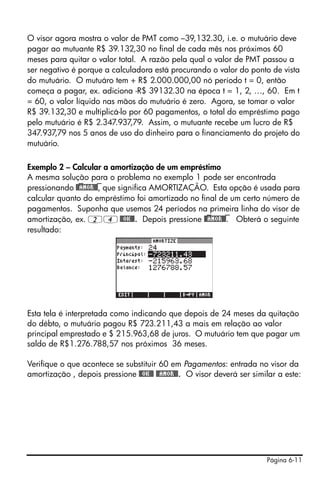 Página 6-11
O visor agora mostra o valor de PMT como –39,132.30, i.e. o mutuário deve
pagar ao mutuante R$ 39.132,30 no final de cada mês nos próximos 60
meses para quitar o valor total. A razão pela qual o valor de PMT passou a
ser negativo é porque a calculadora está procurando o valor do ponto de vista
do mutuário. O mutuáro tem + R$ 2.000.000,00 nó período t = 0, então
começa a pagar, ex. adiciona -R$ 39132.30 na época t = 1, 2, …, 60. Em t
= 60, o valor líquido nas mãos do mutuário é zero. Agora, se tomar o valor
R$ 39.132,30 e multiplicá-lo por 60 pagamentos, o total do empréstimo pago
pelo mutuário é R$ 2.347.937,79. Assim, o mutuante recebe um lucro de R$
347.937,79 nos 5 anos de uso do dinheiro para o financiamento do projeto do
mutuário.
Exemplo 2 – Calcular a amortização de um empréstimo
A mesma solução para o problema no exemplo 1 pode ser encontrada
pressionando @)@AMOR@)@, que significa AMORTIZAÇÃO. Esta opção é usada para
calcular quanto do empréstimo foi amortizado no final de um certo número de
pagamentos. Suponha que usemos 24 períodos na primeira linha do visor de
amortização, ex. 24@@OK@@. Depois pressione @)@AMOR@)@. Obterá o seguinte
resultado:
Esta tela é interpretada como indicando que depois de 24 meses da quitação
do débto, o mutuário pagou R$ 723.211,43 a mais em relação ao valor
principal emprestado e $ 215.963,68 de juros. O mutuário tem que pagar um
saldo de R$1.276.788,57 nos próximos 36 meses.
Verifique o que acontece se substituir 60 em Pagamentos: entrada no visor da
amortização , depois pressione @@OK@@ @@AMOR@@. O visor deverá ser similar a este:
 