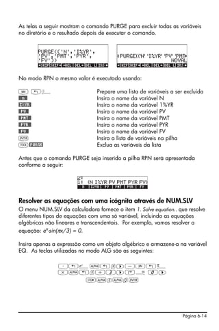 Página 6-14
As telas a seguir mostram o comando PURGE para excluir todas as variáveis
no diretório e o resultado depois de executar o comando.
No modo RPN o mesmo valor é executado usando:
J „ä Prepare uma lista de variáveis a ser excluida
@@@n@@ Insira o nome da variável N
@I©YR@ Insira o nome da variável 1%YR
@@PV@@ Insira o nome da variável PV
@@PMT@@ Insira o nome da variável PMT
@@PYR@@ Insira o nome da variável PYR
@@FV@@ Insira o nome da variável FV
` Insira a lista de variáveis na pilha
I@PURGE Exclua as variáveis da lista
Antes que o comando PURGE seja inserido a pilha RPN será apresentada
conforme a seguir:
Resolver as equações com uma icógnita através de NUM.SLV
O menu NUM.SLV da calculadora fornece o item 1. Solve equation.. que resolve
diferentes tipos de equações com uma só variável, incluindo as equações
algébricas não lineares e transcendentais. Por exemplo, vamos resolver a
equação: ex
-sin(πx/3) = 0.
Insira apenas a expressão como um objeto algébrico e armazene-a na variável
EQ. As teclas utilizadas no modo ALG são as seguintes:
³„¸~„x™-S„ì
*~„x/3™‚Å 0™
K~e~q`
 