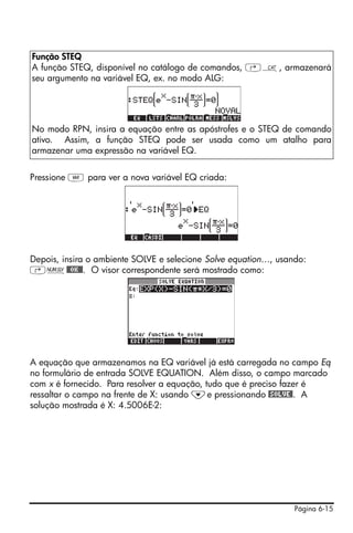 Página 6-15
Pressione J para ver a nova variável EQ criada:
Depois, insira o ambiente SOLVE e selecione Solve equation…, usando:
‚Ï@@OK@@. O visor correspondente será mostrado como:
A equação que armazenamos na EQ variável já está carregada no campo Eq
no formulário de entrada SOLVE EQUATION. Além disso, o campo marcado
com x é fornecido. Para resolver a equação, tudo que é preciso fazer é
ressaltar o campo na frente de X: usando ˜e pressionando @SOLVE@. A
solução mostrada é X: 4.5006E-2:
Função STEQ
A função STEQ, disponível no catálogo de comandos, ‚N, armazenará
seu argumento na variável EQ, ex. no modo ALG:
No modo RPN, insira a equação entre as apóstrofes e o STEQ de comando
ativo. Assim, a função STEQ pode ser usada como um atalho para
armazenar uma expressão na variável EQ.
 
