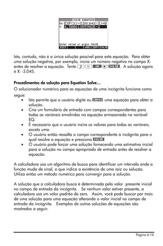 Página 6-16
Isto, contudo, não é a única solução possível para esta equação. Para obter
uma solução negativa, por exemplo, insira um número negativo no campo X:
antes de resolver a equação. Tente 3@@@OK@@˜@SOLVE@. A solução agora
é X: -3.045.
Procedimentos de solução para Equation Solve…
O solucionador numérico para as equações de uma incógnita funciona como
segue:
• Isto permite que o usuário digite ou @CHOOS uma equação para obter a
solução.
• Cria um formulário de entrada com campos correspondentes para
todas as variáveis envolvidas na equação armazenada na variável
EQ.
• É necessário que o usuário insira os valores para todas as variáveis,
exceto uma.
• O usuário então ressalta o campo correspondente à incógnita para o
qual resolve a equação e pressiona @SOLVE@
• O usuário pode forçar uma solução fornecendo uma estimativa inicial
para a solução no campo apropriado de entrada antes de resolver a
equação.
A calculadora usa um algoritmo de busca para identificar um intervalo onde a
função muda de sinal, o que indica a existência de uma raiz ou solução.
Utiliza então um método numérico para convergir para a solução.
A solução que a calculadora busca é determinada pelo valor presente inicial
no campo de entrada da incógnita. Se nenhum valor estiver presente, a
calculadora usa um valor padrão de zero. Assim, você pode buscar por mais
de uma solução para uma equação alterando o valor inicial no campo de
entrada da incógnita. Exemplos de outras soluções de equações são
mostrados a seguir.
 