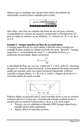 Página 6-19
Observe que os resultados dos cálculos feitos dentro do ambiente do
solucionador numérico foram copiados para a pilha:
Alem disso, você verá nos símbolos das teclas do seu soft menu variáveis
correspodentes às variáveis da equação armazenada no EQ (pressione L
para ver todas as variáveis no seu diretório), i.e. variáveis ex, ∆T, α, σz, σy, n,
σx e E.
Exemplo 2 – Energia específica em fluxo de um canal aberto
A energia específica em um canal aberto é definida como a energia por
unidade de peso medida em relação ao fundo do canal. Permite E = energia
específica, y = profundidade do canal, V = velocidade do fluxo, g =
aceleração da gravidade, depois escrevemos
a velocidade do fluxo, por sua vez, é dada por V = Q/A, onde Q = descarga
de água, A = área da seção transversal. A área depende da seção transversal
usada, por exemplo, para uma seção transversal trapezoidal, conforme
mostrado na figura abaixo, A = (b+m⋅y) ⋅y, onde b = largura do fundo e m =
inclinação lateral da seção cruzada.
Podemos digitar na equação para E como mostrado acima e usar as variáveis
auxiliares para A e V, para que o formulário de entrada resultante tenha os
campos para as variáveis fundamentais y, Q, g, m e b, como segue:
• Primeiro, crie um subdiretório chamado SPEN (energia específica) e
trabalhe dentro deste subdiretório.
• Depois, defina as seguintes variáveis:
.
2
2
g
V
yE +=
y
b
1
m
 