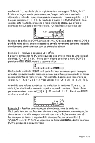 Página 6-29
resultado t: 1., depois de piscar rapidamente a mensagem “Solving for t.”
Existe uma segunda raiz para esta equação que pode ser encontrada
alterando o valor de t antes de resolvê-la novamente. Faça o seguinte: 10 [ t
], então pressione „[ t ]. O resultado é agora t: 4.0000000003. Para
verificar este resultado, pressione a tecla chamada @EXPR=, que avalia a
expressão no EQ para o seu valor atual. Os resultados neste caso são:
Para sair do ambiente SOLVR, pressione J. O acesso para o menu SOLVE é
perdido neste ponto, então é necessário ativá-lo novamente conforme indicado
anteriormente para continuar com os exercícios abaixo.
Exemplo 2 – Resolver a equação Q = at2
+bt
É possível armazenar no EQ uma equação que envolve mais de uma varável,
digamos, ‘Q = at^2 + bt’. Neste caso, depois de ativar o menu SOLVE e
pressionar @)ROOT @)SOLVR, obterá o seguinte visor:
Dentro deste ambiente SOLVR você pode fornecer os valores para qualquer
uma das variáveis listadas inserindo o valor na pilha e pressionando as teclas
correspondentes no menu virtual. Por exemplo, digamos que você insira os
valores Q = 14, a = 2 e b = 3. Você usaria: 14 [ Q ], 2 [ a ], 3 [ b ].
A medida que valores numéricos são atribuídos às variáveis Q, a e b, as
atribuições são listadas no canto superior esquerdo do visor. Nesta altura
podemos resolver t usando „[ t ]. O resultado é t: 2. Pressionar @EXPR=
mostra os resultados:
Exemplo 3 – Resolver duas equações simultâneas, uma de cada vez.
Você pode também resolver mais de uma equação resolvendo uma equação
de cada vez e repetindo o processo até que uma solução seja encontrada.
Por exemplo, se inserir a seguinte lista de equações na variável EQ: {
‘a*X+b*Y = c’, ‘k*X*Y=s’}, A sequência de tecla @)ROOT @)SOLVR, dentro do menu
SOLVE, produzirá o seguinte visor:
 