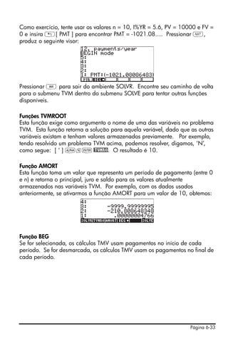 Página 6-33
Como exercício, tente usar os valores n = 10, I%YR = 5.6, PV = 10000 e FV =
0 e insira „[ PMT ] para encontrar PMT = -1021.08…. Pressionar L,
produz o seguinte visor:
Pressionar J para sair do ambiente SOLVR. Encontre seu caminho de volta
para o submenu TVM dentro do submenu SOLVE para tentar outras funções
disponíveis.
Funções TVMROOT
Esta função exige como argumento o nome de uma das variáveis no problema
TVM. Esta função retorna a solução para aquela variável, dado que as outras
variáveis existam e tenham valores armazenados previamente. Por exemplo,
tendo resolvido um problema TVM acima, podemos resolver, digamos, ‘N’,
como segue: [ ‘ ] ~n`@TVMRO. O resultado é 10.
Função AMORT
Esta função toma um valor que representa um período de pagamento (entre 0
e n) e retorna o principal, juro e saldo para os valores atualmente
armazenados nas variáveis TVM. Por exemplo, com os dados usados
anteriormente, se ativarmos a função AMORT para um valor de 10, obtemos:
Função BEG
Se for selecionada, os cálculos TMV usam pagamentos no início de cada
período. Se for desmarcada, os cálculos TMV usam os pagamentos no final de
cada período.
 
