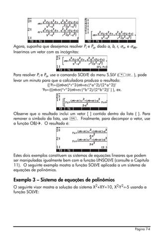Página 7-4
Agora, suponha que desejemos resolver Pi e Po, dado a, b, r, σrr, e σθθ.
Inserimos um vetor com as incógnitas:
Para resolver Pi e Po, use o comando SOLVE do menu S.SLV („Î), pode
levar um minuto para que a calculadora produza o resultado:
{[‘Pi=-(((σθ-σr)*r^2-(σθ+σr)*a^2)/(2*a^2))’
‘Po=-(((σθ-σr)*r^2-(σθ+σr)*b^2)/(2*b^2))’ ] }, ex.
Observe que o resultado inclui um vetor [ ] contido dentro da lista { }. Para
remover o símbolo da lista, use µ. Finalmente, para decompor o vetor, use
a função OBJ . O resultado é:
Estes dois exemplos constituem os sistemas de equações lineares que podem
ser manipuladas igualmente bem com a função LINSOLVE (consulte o Capítulo
11). O seguinte exemplo mostra a função SOLVE aplicada a um sistema de
equações de polinômios.
Exemplo 3 – Sistema de equações de polinômios
O seguinte visor mostra a solução do sistema X2
+XY=10, X2
-Y2
=-5 usando a
função SOLVE:
 