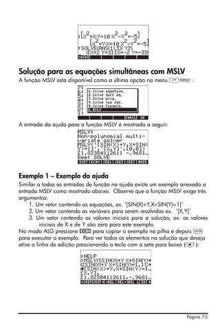 Página 7-5
Solução para as equações simultâneas com MSLV
A função MSLV está disponível como a última opção no menu ‚Ï:
A entrada da ajuda para a função MSLV é mostrada a seguir:
Exemplo 1 – Exemplo da ajuda
Similar a todas as entradas de função na ajuda existe um exemplo anexado a
entrada MSLV como mostrado abaixo. Observe que a função MSLV exige três
argumentos:
1. Um vetor contendo as equações, ex. ‘[SIN(X)+Y,X+SIN(Y)=1]’
2. Um vetor contendo as variáveis para serem resolvidas ex. ‘[X,Y]’
3. Um vetor contendo os valores iniciais para a solução, ex. os valores
iniciais de X e de Y são zero para este exemplo.
No modo ALG pressione @ECHO para copiar o exemplo na pilha e depois `
para executar o exemplo. Para ver todos os elementos na solução que deseja
ative a linha de edição pressionando a tecla com a seta para baixo (˜):
 