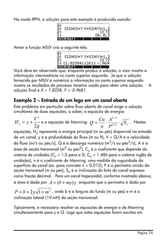 Página 7-6
No modo RPN, a solução para este exemplo é produzida usando:
Ativar a função MSLV cria a seguinte tela.
Você deve ter observado que, enquanto produz a solução, o visor mostra a
informação intermediária no canto superior esquerdo. Já que a solução
fornecida por MSLV é numérica a informação no canto superior esquerdo
mostra os resultados do processo iterativo usado para obter uma solução. A
solução final é X = 1.8238, Y = -0.9681.
Exemplo 2 – Entrada de um lago em um canal aberto
Este problema em particular sobre fluxo aberto de canal exige a solução
simultânea de duas equações, a saber, a equação de energia:
e a equação de Manning: . Nestas
equações, Ho representa a energia principal (m ou pés) disponível na entrada
de um canal, y é a profundidade do fluxo (m ou ft), V = Q/A é a velocidade
do fluxo (m/s ou pés/s), Q é a descarga numérica (m3
/s ou pés3
/s), A é a
área de seção transversal (m2 ou pés2), Cu é o coeficiente que depende do
sistema de unidades (Cu = 1.0 para o SI, Cu = 1.486 para o sistema inglês de
unidades), n é o coeficiente de Manning, uma medida da rugosidade da
superfície do canal (ex. para concreto n = 0.012), P é o perímetro úmido da
seção transversal (m ou pés), So é a inclinação do leito do canal expresso
como fração decimal. Para um canal trapezoidal, conforme mostrado abaixo,
a área é dada por enquanto que o perímetro é dado por
, onde b é a largura do fundo (m ou pés) e m é a
inclinação lateral (1V:mH) da seção transversal.
Tipicamente, é necessário resolver as equações de energia e de Manning
simultaneamente para y e Q. Logo que estas equações forem escritas em
g
V
yHo
2
2
+= oS
P
A
n
Cu
Q ⋅⋅= 3/2
3/5
ymybA )( +=
2
12 mybP ++=
 