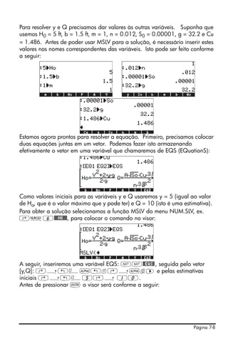Página 7-8
Para resolver y e Q precisamos dar valores às outras variáveis. Suponha que
usemos H0 = 5 ft, b = 1.5 ft, m = 1, n = 0.012, S0 = 0.00001, g = 32.2 e Cu
= 1.486. Antes de poder usar MSLV para a solução, é necessário inserir estes
valores nos nomes correspondentes das variáveis. Isto pode ser feito conforme
a seguir:
Estamos agora prontos para resolver a equação. Primeiro, precisamos colocar
duas equações juntas em um vetor. Podemos fazer isto armazenando
efetivamente o vetor em uma variável que chamaremos de EQS (EQuationS):
Como valores iniciais para as variáveis y e Q usaremos y = 5 (igual ao valor
de Ho, que é o valor máximo que y pode ter) e Q = 10 (isto é uma estimativa).
Para obter a solução selecionamos a função MSLV do menu NUM.SLV, ex.
‚Ï6@@@OK@@@, para colocar o comando no visor:
A seguir, inseriremos uma variável EQS: LL@@EQS@, seguida pelo vetor
[y,Q]: ‚í„Ô~„y‚í~q™ e pelas estimativas
iniciais ‚í„Ô5‚í 10.
Antes de pressionar ` o visor será conforme a seguir:
 