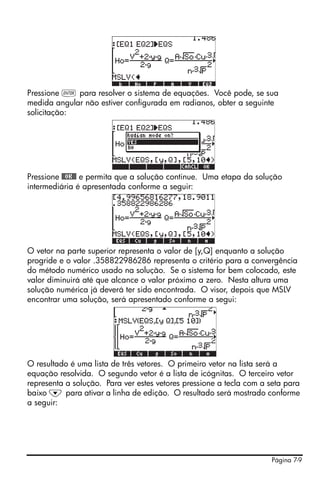 Página 7-9
Pressione ` para resolver o sistema de equações. Você pode, se sua
medida angular não estiver configurada em radianos, obter a seguinte
solicitação:
Pressione @@OK@@ e permita que a solução continue. Uma etapa da solução
intermediária é apresentada conforme a seguir:
O vetor na parte superior representa o valor de [y,Q] enquanto a solução
progride e o valor .358822986286 representa o critério para a convergência
do método numérico usado na solução. Se o sistema for bem colocado, este
valor diminuirá até que alcance o valor próximo a zero. Nesta altura uma
solução numérica já deverá ter sido encontrada. O visor, depois que MSLV
encontrar uma solução, será apresentado conforme a segui:
O resultado é uma lista de três vetores. O primeiro vetor na lista será a
equação resolvida. O segundo vetor é a lista de icógnitas. O terceiro vetor
representa a solução. Para ver estes vetores pressione a tecla com a seta para
baixo ˜ para ativar a linha de edição. O resultado será mostrado conforme
a seguir:
 