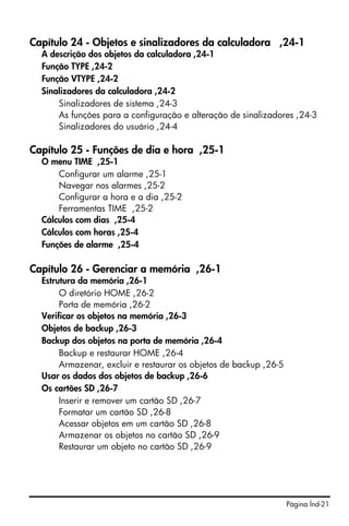 Página Índ-21
Capítulo 24 - Objetos e sinalizadores da calculadora ,24-1
A descrição dos objetos da calculadora ,24-1
Função TYPE ,24-2
Função VTYPE ,24-2
Sinalizadores da calculadora ,24-2
Sinalizadores de sistema ,24-3
As funções para a configuração e alteração de sinalizadores ,24-3
Sinalizadores do usuário ,24-4
Capítulo 25 - Funções de dia e hora ,25-1
O menu TIME ,25-1
Configurar um alarme ,25-1
Navegar nos alarmes ,25-2
Configurar a hora e a dia ,25-2
Ferramentas TIME ,25-2
Cálculos com dias ,25-4
Cálculos com horas ,25-4
Funções de alarme ,25-4
Capítulo 26 - Gerenciar a memória ,26-1
Estrutura da memória ,26-1
O diretório HOME ,26-2
Porta de memória ,26-2
Verificar os objetos na memória ,26-3
Objetos de backup ,26-3
Backup dos objetos na porta de memória ,26-4
Backup e restaurar HOME ,26-4
Armazenar, excluir e restaurar os objetos de backup ,26-5
Usar os dados dos objetos de backup ,26-6
Os cartões SD ,26-7
Inserir e remover um cartão SD ,26-7
Formatar um cartão SD ,26-8
Acessar objetos em um cartão SD ,26-8
Armazenar os objetos no cartão SD ,26-9
Restaurar um objeto no cartão SD ,26-9
 