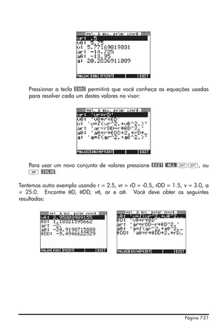 Página 7-21
Pressionar a tecla @EQNS permitirá que você conheça as equações usadas
para resolver cada um destes valores no visor:
Para usar um novo conjunto de valores pressione @EXIT @@ALL@LL, ou
J @SOLVE.
Tentemos outro exemplo usando r = 2.5, vr = rD = -0.5, rDD = 1.5, v = 3.0, a
= 25.0. Encontre θD, θDD, vθ, ar e aθ. Você deve obter os seguintes
resultados:
 
