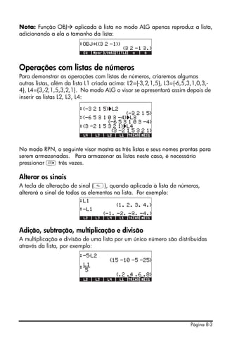 Página 8-3
Nota: Função OBJ aplicada à lista no modo ALG apenas reproduz a lista,
adicionando a ela o tamanho da lista:
Operações com listas de números
Para demonstrar as operações com listas de números, criaremos algumas
outras listas, além da lista L1 criada acima: L2={-3,2,1,5}, L3={-6,5,3,1,0,3,-
4}, L4={3,-2,1,5,3,2,1}. No modo ALG o visor se apresentará assim depois de
inserir as listas L2, L3, L4:
No modo RPN, o seguinte visor mostra as três listas e seus nomes prontas para
serem armazenadas. Para armazenar as listas neste caso, é necessário
pressionar K três vezes.
Alterar os sinais
A tecla de alteração de sinal (), quando aplicada à lista de números,
alterará o sinal de todos os elementos na lista. Por exemplo:
Adição, subtração, multiplicação e divisão
A multiplicação e divisão de uma lista por um único número são distribuídas
através da lista, por exemplo:
 