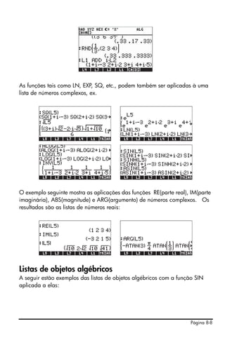 Página 8-8
As funções tais como LN, EXP, SQ, etc., podem também ser aplicadas à uma
lista de números complexos, ex.
O exemplo seguinte mostra as aplicações das funções RE(parte real), IM(parte
imaginária), ABS(magnitude) e ARG(argumento) de números complexos. Os
resultados são as listas de números reais:
Listas de objetos algébricos
A seguir estão exemplos das listas de objetos algébricos com a função SIN
aplicada a elas:
 