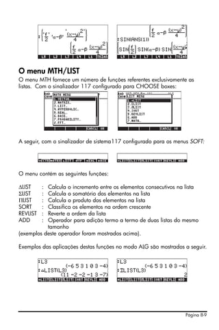 Página 8-9
O menu MTH/LIST
O menu MTH fornece um número de funções referentes exclusivamente as
listas. Com o sinalizador 117 configurado para CHOOSE boxes:
A seguir, com o sinalizador de sistema117 configurado para os menus SOFT:
O menu contém as seguintes funções:
∆LIST : Calcula o incremento entre os elementos consecutivos na lista
ΣLIST : Calcula o somatório dos elementos na lista
ΠLIST : Calcula o produto dos elementos na lista
SORT : Classifica os elementos na ordem crescente
REVLIST : Reverte a ordem da lista
ADD : Operador para adição termo a termo de duas listas do mesmo
tamanho
(exemplos deste operador foram mostrados acima).
Exemplos das aplicações destas funções no modo ALG são mostrados a seguir.
 