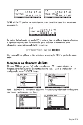 Página 8-10
SORT e REVLIST podem ser combinados para classificar uma lista em ordem
decrescente:
Se estiver trabalhando no modo RPN, insira a lista na pilha e depois selecione
a operação que quiser. Por exemplo, para calcular o incremento entre
elementos consecutivos na lista L3, pressione:
l3`!´˜˜ #OK# #OK#
Isto coloca L3 na pilha e então seleciona a operação ∆LIST a partir do menu
MTH.
Manipular os elementos da lista
O menu PRG (programação) inclui um submenu LIST com um número de
funções para manipular os elementos de uma lista. Com o sinalizador 117
configurado para CHOOSE boxes:
Item 1. ELEMENTS.. contém as seguintes funções que podem ser usadas para
manipular os elementos nas listas:
 