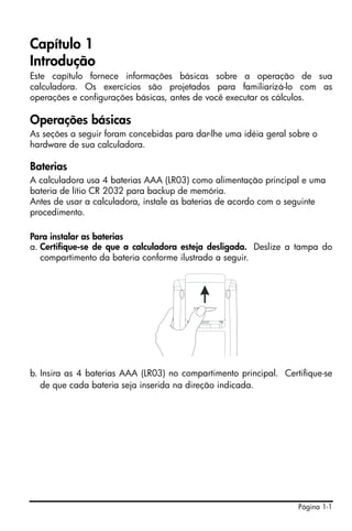 Página 1-1
Capítulo 1
Introdução
Este capítulo fornece informações básicas sobre a operação de sua
calculadora. Os exercícios são projetados para familiarizá-lo com as
operações e configurações básicas, antes de você executar os cálculos.
Operações básicas
As seções a seguir foram concebidas para dar-lhe uma idéia geral sobre o
hardware de sua calculadora.
Baterias
A calculadora usa 4 baterias AAA (LR03) como alimentação principal e uma
bateria de lítio CR 2032 para backup de memória.
Antes de usar a calculadora, instale as baterias de acordo com o seguinte
procedimento.
Para instalar as baterias
a. Certifique-se de que a calculadora esteja desligada. Deslize a tampa do
compartimento da bateria conforme ilustrado a seguir.
b. Insira as 4 baterias AAA (LR03) no compartimento principal. Certifique-se
de que cada bateria seja inserida na direção indicada.
 