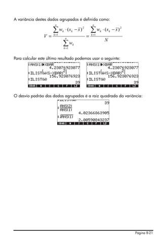 Página 8-21
A variância destes dados agrupados é definida como:
Para calcular este último resultado podemos usar o seguinte:
O desvio padrão dos dados agrupados é a raiz quadrada da variância:
N
ssw
w
ssw
V
n
k
kk
n
k
k
n
k
kk ∑
∑
∑ =
=
=
−⋅
=
−⋅
= 1
2
1
1
2
)()(
 