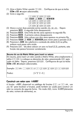Página 9-6
(1) Ative o Matrix Writer usando „². Certifique-se de que as teclas
@VEC e @GO→ sejam selecionadas.
(2) Insira o seguinte:
1`2`3`
L @GOTO@ 2@@OK@@ 1 @@OK@@ @@OK@@
2`1`5`
4`5`6`
7`8`9`
(3) Mova o cursor duas posições acima usando ———. Depois
pressione @-ROW. A segunda linha desaparecerá.
(4) Pressione @+ROW@. Uma linha de três zeros aparece na segunda fila.
(5) Pressione @-COL@. A primeira coluna desaparecerá.
(6) Pressione @+COL@. Uma coluna com dois zeros aparece na primeira fila.
(7) Pressione @GOTO@ 3@@OK@@ 3@@OK@@ @@OK@@ para mover para a posição (3,3).
(8) Pressione @→STK@@. Isto substituirá o conteúdo da célula (3,3) na pilha,
embora você possa vê-lo ainda.
(9) Pressione `. Isto deve colocar um zero no local (3,3), portanto, esta
função não parece funcionar corretamente.
Construir um vetor com ARRY
A função →ARRY, disponível no catálogo de funções (‚N‚é, usa
—˜ para localizar a função), pode também ser usada para construir um
vetor ou conjunto da seguinte forma. No modo ALG, insira ARRY(elementos
do vetor, número de elementos), ex.
Resumo do uso do Matrix Writer para inserir os vetores
Em resumo, para inserir um vetor usando o Matrix Writer, ative simplesmente o
editor („²) e coloque os elementos do vetor, pressionando ` após
cada um deles. Depois, pressione ``. Certifique-se de que as teclas
@VEC e @GO→ @ estejam selecionadas.
Exemplo: „²³~„xQ2`2`5``
Produz: [‘x^2‘ 2 –5 ]
 
