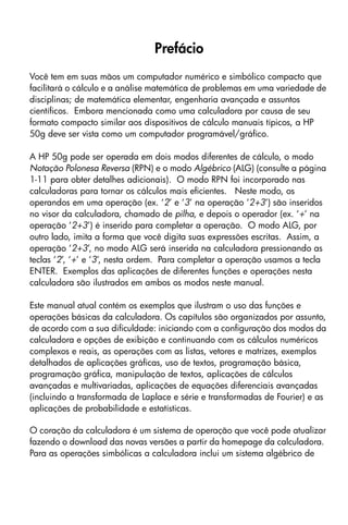 Prefácio
Você tem em suas mãos um computador numérico e simbólico compacto que
facilitará o cálculo e a análise matemática de problemas em uma variedade de
disciplinas; de matemática elementar, engenharia avançada e assuntos
científicos. Embora mencionada como uma calculadora por causa de seu
formato compacto similar aos dispositivos de cálculo manuais típicos, a HP
50g deve ser vista como um computador programável/gráfico.
A HP 50g pode ser operada em dois modos diferentes de cálculo, o modo
Notação Polonesa Reversa (RPN) e o modo Algébrico (ALG) (consulte a página
1-11 para obter detalhes adicionais). O modo RPN foi incorporado nas
calculadoras para tornar os cálculos mais eficientes. Neste modo, os
operandos em uma operação (ex. ‘2’ e ‘3’ na operação ‘2+3’) são inseridos
no visor da calculadora, chamado de pilha, e depois o operador (ex. ‘+’ na
operação ‘2+3’) é inserido para completar a operação. O modo ALG, por
outro lado, imita a forma que você digita suas expressões escritas. Assim, a
operação ‘2+3’, no modo ALG será inserida na calculadora pressionando as
teclas ‘2’, ‘+’ e ‘3’, nesta ordem. Para completar a operação usamos a tecla
ENTER. Exemplos das aplicações de diferentes funções e operações nesta
calculadora são ilustrados em ambos os modos neste manual.
Este manual atual contém os exemplos que ilustram o uso das funções e
operações básicas da calculadora. Os capítulos são organizados por assunto,
de acordo com a sua dificuldade: iniciando com a configuração dos modos da
calculadora e opções de exibição e continuando com os cálculos numéricos
complexos e reais, as operações com as listas, vetores e matrizes, exemplos
detalhados de aplicações gráficas, uso de textos, programação básica,
programação gráfica, manipulação de textos, aplicações de cálculos
avançadas e multivariadas, aplicações de equações diferenciais avançadas
(incluindo a transformada de Laplace e série e transformadas de Fourier) e as
aplicações de probabilidade e estatísticas.
O coração da calculadora é um sistema de operação que você pode atualizar
fazendo o download das novas versões a partir da homepage da calculadora.
Para as operações simbólicas a calculadora inclui um sistema algébrico de
 