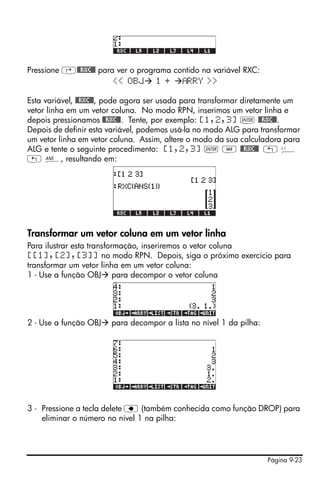 Página 9-23
Pressione ‚@@RXC@@ para ver o programa contido na variável RXC:
<< OBJ 1 + RRY >>
Esta variável, @@RXC@@, pode agora ser usada para transformar diretamente um
vetor linha em um vetor coluna. No modo RPN, inserimos um vetor linha e
depois pressionamos @@RXC@@. Tente, por exemplo: [1,2,3] ` @@RXC@@.
Depois de definir esta variável, podemos usá-la no modo ALG para transformar
um vetor linha em vetor coluna. Assim, altere o modo da sua calculadora para
ALG e tente o seguinte procedimento: [1,2,3] ` J @@RXC@@ „ Ü
„ î, resultando em:
Transformar um vetor coluna em um vetor linha
Para ilustrar esta transformação, inseriremos o vetor coluna
[[1],[2],[3]] no modo RPN. Depois, siga o próximo exercício para
transformar um vetor linha em um vetor coluna:
1 - Use a função OBJ para decompor o vetor coluna
2 - Use a função OBJ para decompor a lista no nível 1 da pilha:
3 - Pressione a tecla delete ƒ (também conhecida como função DROP) para
eliminar o número no nível 1 na pilha:
 