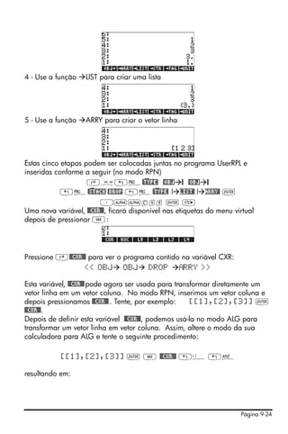 Página 9-24
4 - Use a função LIST para criar uma lista
5 - Use a função ARRY para criar o vetor linha
Estas cinco etapas podem ser colocadas juntas no programa UserRPL e
inseridas conforme a seguir (no modo RPN)
‚å„°@)TYPE! @OBJ @ @OBJ @
„°@)STACK @DROP „°@)TYPE! ! LIST@ ! ARRY@ `
³~~cxr ` K
Uma nova variável, @@CXR@@, ficará disponível nas etiquetas do menu virtual
depois de pressionar J:
Pressione ‚@@CXR@@ para ver o programa contido na variável CXR:
<< OBJ OBJ DROP RRY >>
Esta variável, @@CXR@@pode agora ser usada para transformar diretamente um
vetor linha em um vetor coluna. No modo RPN, inserimos um vetor coluna e
depois pressionamos @@CXR@@. Tente, por exemplo: [[1],[2],[3]] `
@@CXR@@.
Depois de definir esta variável @@CXR@@, podemos usá-la no modo ALG para
transformar um vetor linha em vetor coluna. Assim, altere o modo da sua
calculadora para ALG e tente o seguinte procedimento:
[[1],[2],[3]] ` J @@CXR@@ „Ü „î
resultando em:
 