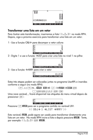 Página 9-25
Transformar uma lista em um vetor
Para ilustrar esta transformação, inseriremos a lista {1,2,3} no modo RPN.
Depois, siga o próximo exercício para transformar uma lista em um vetor:
1 - Use a função OBJ para decompor o vetor coluna
2 - Digite 1 e use a função LIST para criar uma lista no nível 1 na pilha:
3 - Use a função ARRY para criar o vetor
Estas três etapas podem ser colocadas juntas no programa UserRPL e inseridas
conforme a seguir (no modo RPN)
‚å„°@)TYPE! @OBJ @ 1 ! LIST@ ! ARRY@ `
³~~lxv ` K
Uma nova variável, , ficará disponível nas etiquetas do menu virtual depois de
pressionar J:
Pressione ‚@@LXV@ para ver o programa contido na variável LXV:
<< OBJ 1 LIST RRY >>
Esta variável, @LXV@@, pode agora ser usada para transformar diretamente uma
lista em um vetor. No modo RPN insira a lista e depois pressione @@LXV@@. Tente,
por exemplo: {1,2,3} ` @@LXV@@.
 