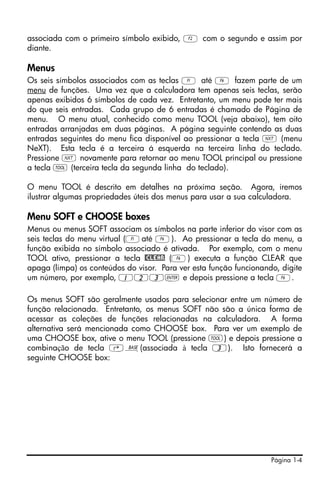 Página 1-4
associada com o primeiro símbolo exibido, B com o segundo e assim por
diante.
Menus
Os seis símbolos associados com as teclas A até F fazem parte de um
menu de funções. Uma vez que a calculadora tem apenas seis teclas, serão
apenas exibidos 6 símbolos de cada vez. Entretanto, um menu pode ter mais
do que seis entradas. Cada grupo de 6 entradas é chamado de Página de
menu. O menu atual, conhecido como menu TOOL (veja abaixo), tem oito
entradas arranjadas em duas páginas. A página seguinte contendo as duas
entradas seguintes do menu fica disponível ao pressionar a tecla L (menu
NeXT). Esta tecla é a terceira á esquerda na terceira linha do teclado.
Pressione L novamente para retornar ao menu TOOL principal ou pressione
a tecla I (terceira tecla da segunda linha do teclado).
O menu TOOL é descrito em detalhes na próxima seção. Agora, iremos
ilustrar algumas propriedades úteis dos menus para usar a sua calculadora.
Menu SOFT e CHOOSE boxes
Menus ou menus SOFT associam os símbolos na parte inferior do visor com as
seis teclas do menu virtual (Aaté F). Ao pressionar a tecla do menu, a
função exibida no símbolo associado é ativada. Por exemplo, com o menu
TOOL ativo, pressionar a tecla @CLEAR (F) executa a função CLEAR que
apaga (limpa) os conteúdos do visor. Para ver esta função funcionando, digite
um número, por exemplo, 123` e depois pressione a tecla F.
Os menus SOFT são geralmente usados para selecionar entre um número de
função relacionada. Entretanto, os menus SOFT não são a única forma de
acessar as coleções de funções relacionadas na calculadora. A forma
alternativa será mencionada como CHOOSE box. Para ver um exemplo de
uma CHOOSE box, ative o menu TOOL (pressione I) e depois pressione a
combinação de tecla ‚ã(associada à tecla 3). Isto fornecerá a
seguinte CHOOSE box:
 