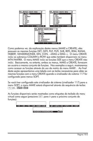 Página 10-5
Como podemos ver, da exploração destes menus (MAKE e CREATE), eles
possuem as mesmas funções GET, GETI, PUT, PUTI, SUB, REPL, RDM, RANM,
HILBERT, VANDERMONDE, IDN, CON, →DIAG e DIAG→. O menu CREATE
inclui os submenus COLUMN e ROW que estão também disponíveis no menu
MTH/MATRIX. O menu MAKE inclui as funções SIZE que o menu CREATE não
inclui. Basicamente, no entanto, ambos os menus, MAKE e CREATE, fornecem
ao usuário o mesmo conjunto de funções. Nos exemplos a seguir, mostraremos
como acessar as funções através do uso da matriz do menu MAKE . Ao final
desta seção apresentamos uma tabela com as teclas necessárias para obter as
mesmas funções com o menu CREATE quando o sinalizador do sistema 117 for
configurado para menus SOFT.
Se você tiver configurado este sinalizador de sistema (sinalizador 117) para o
menu SOFT, o menu MAKE estará disponível através da sequência de teclas:
„´!)MATRX !)MAKE!
As funções disponíveis serão mostradas como etiquetas do teclado do menu
virtual como segue (pressione L para ir para o próximo conjunto de
funções):
 
