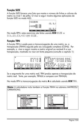 Página 10-8
Função SIZE
A função SIZE fornece uma lista que mostra o número de linhas e colunas da
matriz no nível 1 da pilha. O visor a seguir mostra algumas aplicações da
função SIZE no modo ALG:
No modo RPN, estes exercícios são feitos usando @@@A@@@ SIZE e
[[1,2],[3,4]] ` SIZE .
Função TRN
A função TRN é usada para a transconjugação de uma matriz, ex. a
transposição (TRAN) seguida pelo seu conjugado complexo (CONJ). Por
exemplo, o visor a seguir mostra a matriz original na variável A e sua
transposição, mostrada no visor em fonte pequena (consulte o capítulo 1):
Se o argumento for uma matriz real, TRN produz apenas a transposição da
matriz real. Tente, por exemplo, TRN(A) e compare com TRAN(A).
No modo RPN a transconjugação da matriz A é calculado usando @@@A@@@TRN.
Nota: A calculadora inclui também a Função TRAN no submenu MATRICES/
OPERATIONS:
 