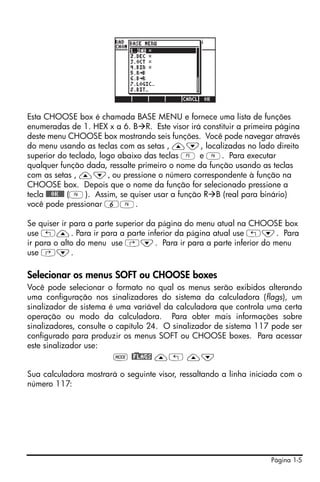 Página 1-5
Esta CHOOSE box é chamada BASE MENU e fornece uma lista de funções
enumeradas de 1. HEX x a 6. B R. Este visor irá constituir a primeira página
deste menu CHOOSE box mostrando seis funções. Você pode navegar através
do menu usando as teclas com as setas , —˜, localizadas no lado direito
superior do teclado, logo abaixo das teclas E e F. Para executar
qualquer função dada, ressalte primeiro o nome da função usando as teclas
com as setas , —˜, ou pressione o número correspondente à função na
CHOOSE box. Depois que o nome da função for selecionado pressione a
tecla @@@OK@@@ (F). Assim, se quiser usar a função R B (real para binário)
você pode pressionar 6F.
Se quiser ir para a parte superior da página do menu atual na CHOOSE box
use „—. Para ir para a parte inferior da página atual use „˜. Para
ir para o alto do menu use ‚˜. Para ir para a parte inferior do menu
use ‚˜.
Selecionar os menus SOFT ou CHOOSE boxes
Você pode selecionar o formato no qual os menus serão exibidos alterando
uma configuração nos sinalizadores do sistema da calculadora (flags), um
sinalizador de sistema é uma variável da calculadora que controla uma certa
operação ou modo da calculadora. Para obter mais informações sobre
sinalizadores, consulte o capítulo 24. O sinalizador de sistema 117 pode ser
configurado para produzir os menus SOFT ou CHOOSE boxes. Para acessar
este sinalizador use:
H @)FLAGS —„ —˜
Sua calculadora mostrará o seguinte visor, ressaltando a linha iniciada com o
número 117:
 
