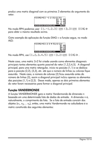 Página 10-14
produz uma matriz diagonal com os primeiros 3 elementos do argumento do
vetor:
No modo RPN podemos usar [1,-1,2,3] ` {3,3}` DI G
para obter o mesmo resultado acima.
Outro exemplo da aplicação da função DIAG→ a função segue, no modo
ALG:
No modo RPN, use [1,2,3,4,5] ` {3,2}` DI G .
Neste caso, uma matriz 3×2 foi criada usando como elementos diagonais
principais tantos elementos quanto possível do vetor [1,2,3,4,5]. A diagonal
principal, para uma matriz retangular, inicia na posição (1,1) e se desloca
para a posição (2,2), (3,3), etc. até que o número de linhas ou colunas fique
exaurido. Neste caso, o número de colunas (2) ficou exaurido antes do
número de linhas (3), assim a diagonal principal incluiu apenas os elementos
das posições (1,1) e (2,2). Desse modo, apenas os dois primeiros elementos
do vetor foram necessários para formar a diagonal principal.
Função VANDERMONDE
A função VANDERMONDE gera a matriz Vandermonde de dimensão n
baseada em uma determinada lista de dados de entrada. A dimensão n é,
naturalmente, o comprimento da lista. Se a lista de entrada consistir dos
objetos {x1, x2,… xn}, então, uma matriz Vandermonde na calculadora é a
matriz constituída dos seguintes elementos:
 