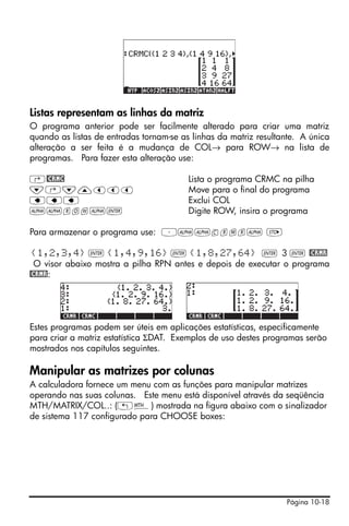 Página 10-18
Listas representam as linhas da matriz
O programa anterior pode ser facilmente alterado para criar uma matriz
quando as listas de entradas tornam-se as linhas da matriz resultante. A única
alteração a ser feita é a mudança de COL→ para ROW→ na lista de
programas. Para fazer esta alteração use:
‚@CRMC Lista o programa CRMC na pilha
˜‚˜—ššš Move para o final do programa
ƒƒƒ Exclui COL
~~row~` Digite ROW, insira o programa
Para armazenar o programa use: ³~~crmr~ K
{1,2,3,4} ` {1,4,9,16} ` {1,8,27,64} ` 3 ` @CRMR
O visor abaixo mostra a pilha RPN antes e depois de executar o programa
@CRMR:
Estes programas podem ser úteis em aplicações estatísticas, especificamente
para criar a matriz estatística ΣDAT. Exemplos de uso destes programas serão
mostrados nos capítulos seguintes.
Manipular as matrizes por colunas
A calculadora fornece um menu com as funções para manipular matrizes
operando nas suas colunas. Este menu está disponível através da seqüência
MTH/MATRIX/COL..: („´) mostrada na figura abaixo com o sinalizador
de sistema 117 configurado para CHOOSE boxes:
 