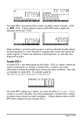 Página 10-20
No modo RPN, você precisa listar a matriz na pilha e ativar a função →COL,
ex. @@@A@@@ →COL. A figura abaixo mostra a pilha RPN antes e depois da
aplicação da função →COL.
Neste resultado, a primeira coluna ocupa o nível mais elevado da pilha depois
da decomposição e o nível 1da pilha é ocupado pelo número de colunas da
matriz original. A matriz não sobrevive a decomposição, ex. não está mais
disponível na pilha.
Função COL
A função COL→ tem efeito oposto ao da função →COL, ex. dado n vetores do
mesmo comprimento e o número n, função COL→ constrói uma matriz
colocando os vetores de entrada como colunas da matriz resultante. Aqui está
um exemplo no modo ALG. O comando usado foi:
COL ([1,2,3],[4,5,6],[7,8,9],3)
No modo RPN, coloque os n vetores nos níveis da pilha n+1, n, n-1,…,2 e o
número n no nível 1 da pilha. Com esta configuração, a função COL→ coloca
os vetores como colunas na matriz resultante. A figura abaixo mostra a pilha
RPN antes e depois de usar a função COL→.
 