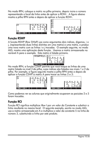Página 10-26
No modo RPN, coloque a matriz na pilha primeiro, depois insira o número
representando o local da linha antes de aplicar a ROW-. A figura abaixo
mostra a pilha RPN antes e depois de aplicar a função ROW-.
Função RSWP
A função RSWP (Row SWaP) usa como argumentos dois índices, digamos, i e
j, (representando duas linhas distintas em uma matriz) e uma matriz, e produz
uma nova matriz com as linhas i e j trocadas. O exemplo seguinte, no modo
ALG, mostra uma aplicação desta função. Usamos a matriz armazenada na
variável A para o exemplo. Esta matriz é listada primeiro.
No modo RPN, a função CSWP permite que você troque as linhas de uma
matriz listada no nível 3 da pilha, cujos índices são listados nos níveis 1 e 2 da
pilha. Por exemplo, a figura seguinte mostra a pilha RPN antes e depois de
aplicar a função CSWP à matriz A para trocar as linhas 2 e 3:
Como podemos ver as colunas que originalmente ocupavam as posições 2 e 3
foram trocadas.
Função RCI
Função RCI significa multiplicar Row I por um valor da Constante e substituir a
linha resultante no mesmo local. O seguinte exemplo, escrito no modo ALG,
usa a matriz armazenada em A e multiplica o valor da constante 5 na linha de
número 3, substituindo a linha por este produto.
 