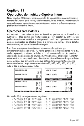 Página 11-1
Capítulo 11
Operações de matriz e álgebra linear
Neste capítulo 10 introduzimos o conceito de uma matriz e apresentamos um
número de funções para inserir, criar ou manipular as matrizes. Neste capítulo
apresentamos os exemplos das operações com matriz e aplicações para os
problemas de álgebra linear.
Operações com matrizes
As matrizes, como outros objetos matemáticos, podem ser adicionados ou
subtraídos. Elas podem ser multiplicadas por um escalar ou entre si. Elas
podem também ser elevadas a uma potência real. Uma operação importante
para as aplicações de álgebra linear é o inverso da matriz. Mais detalhes
destas operações são apresentados a seguir.
Para ilustrar as operações criaremos um número de matrizes que
armazenaremos nas variáveis. O nome genérico das matrizes serão Aij e Bij,
onde i representa o número de linhas e j o número de colunas. As matrizes
usadas são geradas usando a função RANM (matrizes aleatórias). Se tentar
este exercício na sua calculadora obterá as matrizes diferentes do que as listas
aqui, a menos que armazene-as na sua calculadora exatamente conforme
mostrado abaixo. Aqui estão as matrizes A22, B22, A23, B23, A32, B32,
A33 e B33 criadas no modo ALG:
No modo RPN, as etapas são as seguintes:
{2,2}` R NM ' 22'K {2,2}` R NM 'B22'K
{2,3}` R NM ' 23'K {2,3}` R NM 'B23'K
{3,2}` R NM ' 32'K {3,2}` R NM 'B32'K
{3,3}` R NM ' 33'K {3,3}` R NM 'B33'K
 