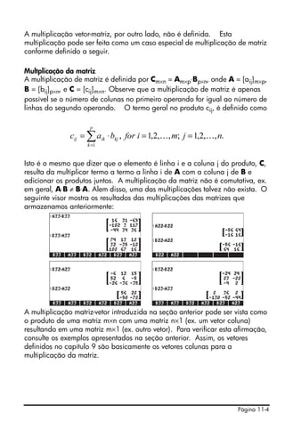 Página 11-4
A multiplicação vetor-matriz, por outro lado, não é definida. Esta
multiplicação pode ser feita como um caso especial de multiplicação de matriz
conforme definido a seguir.
Multplicação da matriz
A multiplicação de matriz é definida por Cm×n = Am×p⋅Bp×n, onde A = [aij]m×p,
B = [bij]p×n, e C = [cij]m×n. Observe que a multiplicação de matriz é apenas
possível se o número de colunas no primeiro operando for igual ao número de
linhas do segundo operando. O termo geral no produto cij, é definido como
Isto é o mesmo que dizer que o elemento é linha i e a coluna j do produto, C,
resulta da multiplicar termo a termo a linha i de A com a coluna j de B e
adicionar os produtos juntos. A multiplicação da matriz não é comutativa, ex.
em geral, A⋅B ≠ B⋅A. Alem disso, uma das multiplicações talvez não exista. O
seguinte visor mostra os resultados das multiplicações das matrizes que
armazenamos anteriormente:
A multiplicação matriz-vetor introduzida na seção anterior pode ser vista como
o produto de uma matriz m×n com uma matriz n×1 (ex. um vetor coluna)
resultando em uma matriz m×1 (ex. outro vetor). Para verificar esta afirmação,
consulte os exemplos apresentados na seção anterior. Assim, os vetores
definidos no capítulo 9 são basicamente os vetores colunas para a
multiplicação da matriz.
.,,2,1;,,2,1,
1
njmiforbac
p
k
kjikij KK ==⋅= ∑=
 