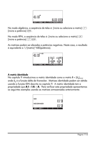 Página 11-6
No modo algébrico, a seqüência de telas é: [insira ou selecione a matriz] Q
[insira a potência] `.
No modo RPN, a seqüência de telas é: [insira ou selecione a matriz] †
[insira a potência] Q`.
As matrizes podem ser elevadas a potências negativas. Neste caso, o resultado
é equivalente a 1/[matriz]^ABS(potência).
A matriz identidade
No capítulo 9 introduzimos a matriz identidade como a matriz I = [δij]n×n,
onde δij é a função delta de Kronecker. Matrizes identidade podem ser obtida
usando a função IDN descrita no capítulo 9. A matriz identidade tem a
propriedade que A⋅I = I⋅A = A. Para verificar esta propriedade apresentamos
os seguintes exemplos usando as matrizes armazenadas anteriormente:
 